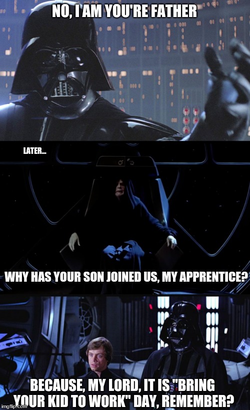 Cheesy Start Wars Humor | NO, I AM YOU'RE FATHER; LATER... WHY HAS YOUR SON JOINED US, MY APPRENTICE? BECAUSE, MY LORD, IT IS "BRING YOUR KID TO WORK" DAY, REMEMBER? | image tagged in star wars,darth vader,i am your father | made w/ Imgflip meme maker