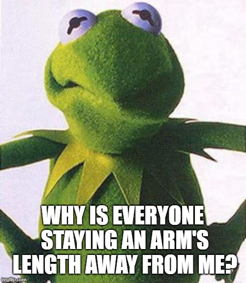 Angry Kermit | WHY IS EVERYONE STAYING AN ARM'S LENGTH AWAY FROM ME? | image tagged in angry kermit | made w/ Imgflip meme maker