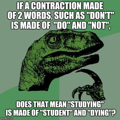 Philosoraptor | IF A CONTRACTION MADE OF 2 WORDS, SUCH AS "DON'T" IS MADE OF  "DO" AND "NOT", DOES THAT MEAN "STUDYING" IS MADE OF "STUDENT" AND "DYING"? | image tagged in memes,philosoraptor | made w/ Imgflip meme maker