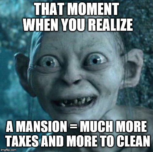 I guess we'll have to find another way to have a bowling alley in our house.
 | THAT MOMENT WHEN YOU REALIZE; A MANSION = MUCH MORE TAXES AND MORE TO CLEAN | image tagged in memes,gollum,house,mansion,taxes,money | made w/ Imgflip meme maker