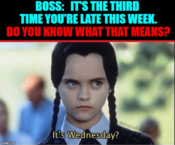 Wrong Answer! | BOSS:   IT'S THE THIRD TIME YOU'RE LATE THIS WEEK. DO YOU KNOW WHAT THAT MEANS? DO YOU KNOW WHAT THAT MEANS? | image tagged in vince vance,wednesday addams,addams family,being late for work,employees,christina ricci | made w/ Imgflip meme maker