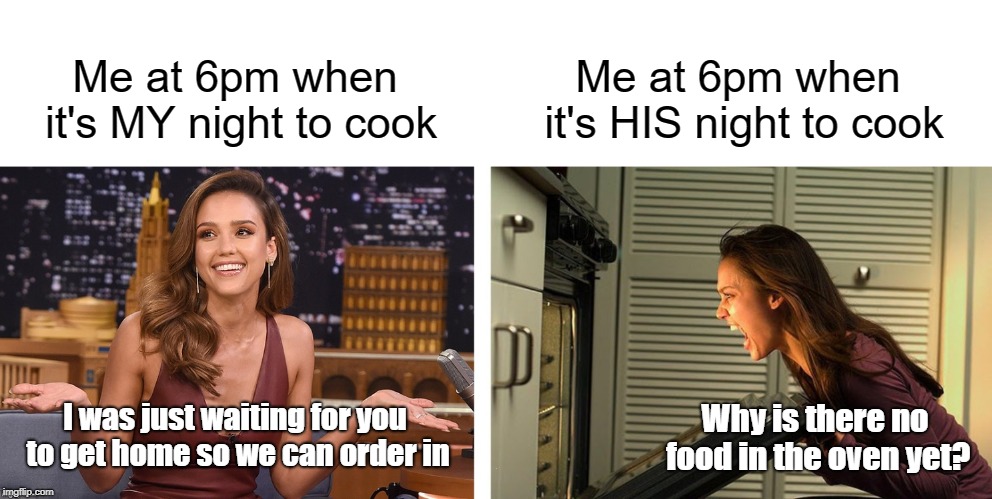 You won't like me when I'm hangry | Me at 6pm when it's MY night to cook; Me at 6pm when it's HIS night to cook; I was just waiting for you to get home so we can order in; Why is there no food in the oven yet? | image tagged in memes,your turn to cook,jessica alba,hangry,funny | made w/ Imgflip meme maker