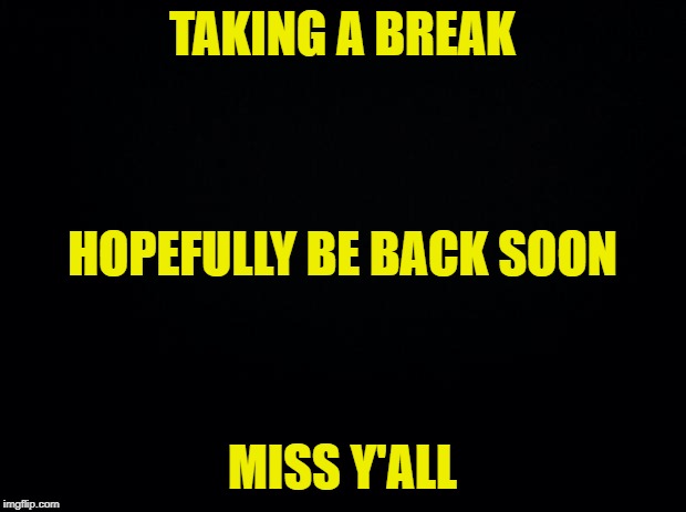 Back in a jiffy | TAKING A BREAK; HOPEFULLY BE BACK SOON; MISS Y'ALL | image tagged in black background | made w/ Imgflip meme maker