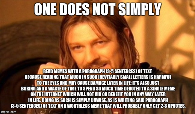 one does not simply.. oops | ONE DOES NOT SIMPLY; READ MEMES WITH A PARAGRAPH (3-5 SENTENCES) OF TEXT BECAUSE READING THAT MUCH IN SUCH INEVITABLY SMALL LETTERS IS HARMFUL TO THE EYES AND MAY CAUSE DAMAGE LATER IN LIFE; IT'S ALSO JUST BORING AND A WASTE OF TIME TO SPEND SO MUCH TIME DEVOTED TO A SINGLE MEME ON THE INTERNET WHICH WILL NOT AID OR BENEFIT YOU IN ANY WAY LATER IN LIFE. DOING AS SUCH IS SIMPLY UNWISE, AS IS WRITING SAID PARAGRAPH (3-5 SENTENCES) OF TEXT ON A WORTHLESS MEME THAT WILL PROBABLY ONLY GET 2-3 UPVOTES. | image tagged in memes,one does not simply,funny,contradiction,oops,lotr | made w/ Imgflip meme maker