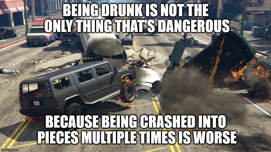 dat crash tho | BEING DRUNK IS NOT THE ONLY THING THAT'S DANGEROUS; BECAUSE BEING CRASHED INTO PIECES MULTIPLE TIMES IS WORSE | image tagged in gta 5 | made w/ Imgflip meme maker