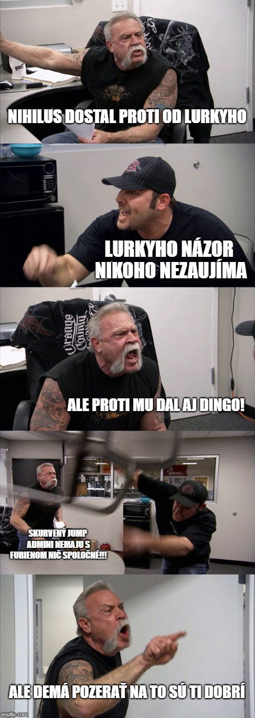 American Chopper Argument Meme | NIHILUS DOSTAL PROTI OD LURKYHO; LURKYHO NÁZOR NIKOHO NEZAUJÍMA; ALE PROTI MU DAL AJ DINGO! SKURVENÝ JUMP ADMINI NEMAJU S FURIENOM NIČ SPOLOČNÉ!!! ALE DEMÁ POZERAŤ NA TO SÚ TI DOBRÍ | image tagged in memes,american chopper argument | made w/ Imgflip meme maker