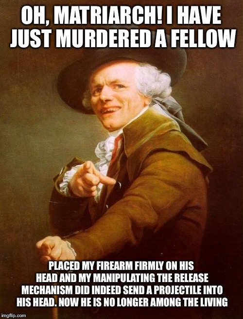 Joseph Ducreux | OH, MATRIARCH! I HAVE JUST MURDERED A FELLOW; PLACED MY FIREARM FIRMLY ON HIS HEAD AND MY MANIPULATING THE RELEASE MECHANISM DID INDEED SEND A PROJECTILE INTO HIS HEAD. NOW HE IS NO LONGER AMONG THE LIVING | image tagged in memes,joseph ducreux,queen | made w/ Imgflip meme maker