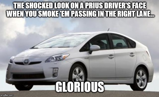 Prius | THE SHOCKED LOOK ON A PRIUS DRIVER'S FACE WHEN YOU SMOKE 'EM PASSING IN THE RIGHT LANE... GLORIOUS | image tagged in prius | made w/ Imgflip meme maker