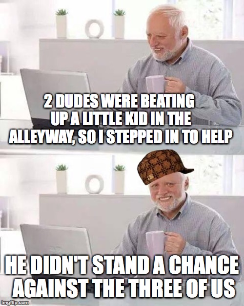 Always do the right thing | 2 DUDES WERE BEATING UP A LITTLE KID IN THE ALLEYWAY, SO I STEPPED IN TO HELP; HE DIDN'T STAND A CHANCE AGAINST THE THREE OF US | image tagged in memes,hide the pain harold,funny,fighting,scumbag,memelord344 | made w/ Imgflip meme maker