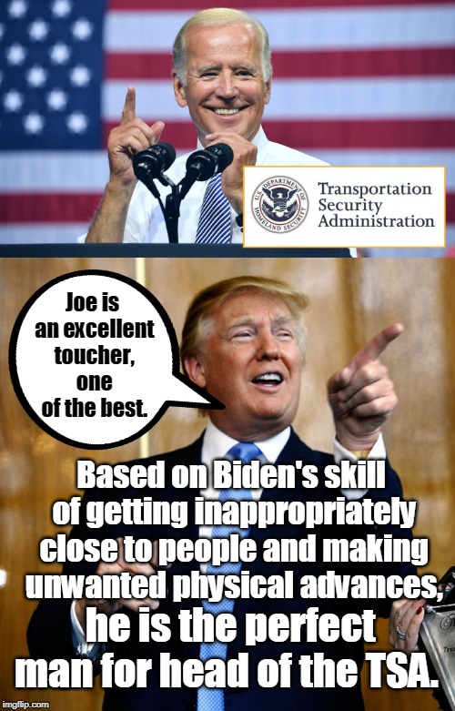 Trump appoints Joe Biden as Head of TSA | Joe is an excellent toucher, one of the best. Based on Biden's skill of getting inappropriately close to people and making unwanted physical advances, he is the perfect man for head of the TSA. | image tagged in donal trump birthday,tsa douche,joe biden,tsa,creepy joe biden,memes | made w/ Imgflip meme maker