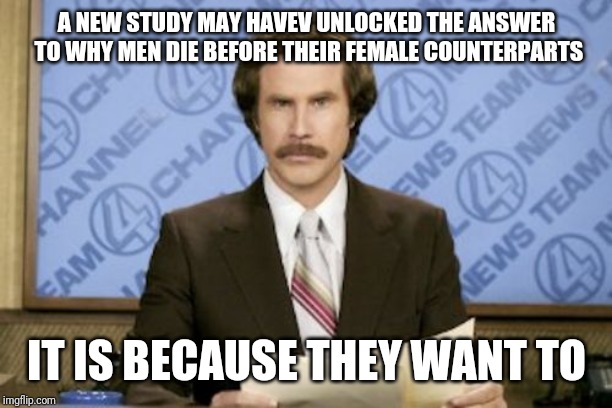 Ron Burgundy | A NEW STUDY MAY HAVEV UNLOCKED THE ANSWER TO WHY MEN DIE BEFORE THEIR FEMALE COUNTERPARTS; IT IS BECAUSE THEY WANT TO | image tagged in memes,ron burgundy | made w/ Imgflip meme maker