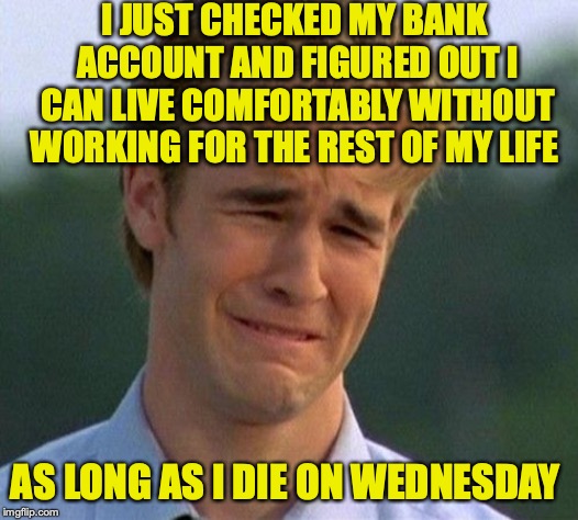 You Are Not Alone, Bro | I JUST CHECKED MY BANK ACCOUNT AND FIGURED OUT I CAN LIVE COMFORTABLY WITHOUT WORKING FOR THE REST OF MY LIFE; AS LONG AS I DIE ON WEDNESDAY | image tagged in memes,1990s first world problems,money | made w/ Imgflip meme maker