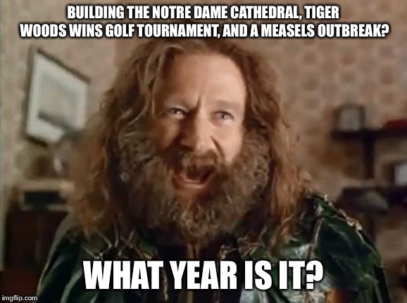 What Year Is It Meme | BUILDING THE NOTRE DAME CATHEDRAL, TIGER WOODS WINS GOLF TOURNAMENT, AND A MEASELS OUTBREAK? WHAT YEAR IS IT? | image tagged in memes,what year is it | made w/ Imgflip meme maker