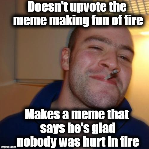 It's incredible that no one was hurt in that huge blaze! | Doesn't upvote the meme making fun of fire; Makes a meme that says he's glad nobody was hurt in fire | image tagged in memes,good guy greg | made w/ Imgflip meme maker