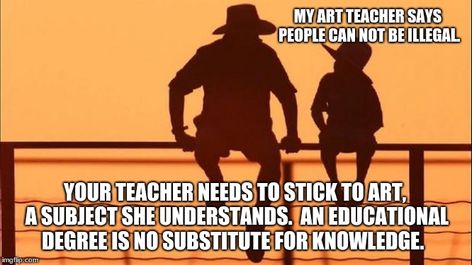 Cowboy Wisdom.  People can be illegal | MY ART TEACHER SAYS PEOPLE CAN NOT BE ILLEGAL. YOUR TEACHER NEEDS TO STICK TO ART, A SUBJECT SHE UNDERSTANDS.  AN EDUCATIONAL DEGREE IS NO SUBSTITUTE FOR KNOWLEDGE. | image tagged in cowboy father and son,cowboy wisdom,build the wall,illegals,knowledge | made w/ Imgflip meme maker