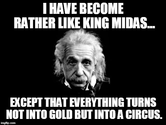 Albert Einstein 1 | I HAVE BECOME RATHER LIKE KING MIDAS... EXCEPT THAT EVERYTHING TURNS NOT INTO GOLD BUT INTO A CIRCUS. | image tagged in memes,albert einstein 1 | made w/ Imgflip meme maker