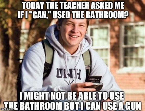 College Freshman | TODAY THE TEACHER ASKED ME IF I "CAN," USED THE BATHROOM? I MIGHT NOT BE ABLE TO USE THE BATHROOM BUT I CAN USE A GUN | image tagged in memes,college freshman | made w/ Imgflip meme maker