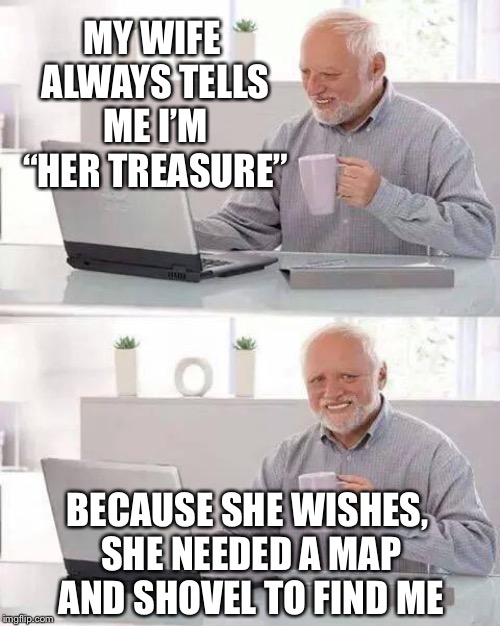 Hide the pain Harold - Dead and buried by his wife, Ex marks the spot | MY WIFE ALWAYS TELLS ME I’M “HER TREASURE”; BECAUSE SHE WISHES, SHE NEEDED A MAP AND SHOVEL TO FIND ME | image tagged in memes,hide the pain harold,happy house wife,harold,buried,treasure | made w/ Imgflip meme maker