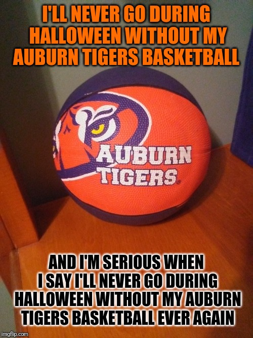Auburn Tigers Basketball | I'LL NEVER GO DURING HALLOWEEN WITHOUT MY AUBURN TIGERS BASKETBALL; AND I'M SERIOUS WHEN I SAY I'LL NEVER GO DURING HALLOWEEN WITHOUT MY AUBURN TIGERS BASKETBALL EVER AGAIN | image tagged in auburn | made w/ Imgflip meme maker