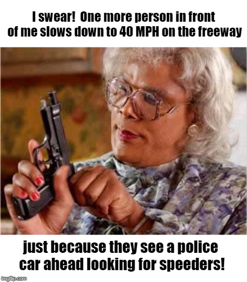 The cops must get a kick out of watching us slow to a crawl when we see them! | I swear!  One more person in front of me slows down to 40 MPH on the freeway; just because they see a police car ahead looking for speeders! | image tagged in madea with gun | made w/ Imgflip meme maker