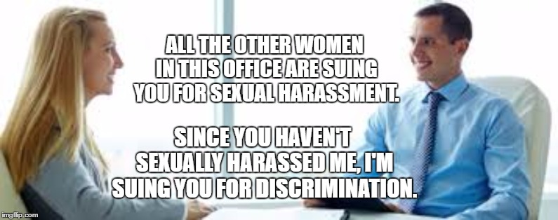 I could see this happening | ALL THE OTHER WOMEN IN THIS OFFICE ARE SUING YOU FOR SEXUAL HARASSMENT. SINCE YOU HAVEN'T SEXUALLY HARASSED ME, I'M SUING YOU FOR DISCRIMINATION. | image tagged in interview questions,random,sexual harassment,discrimination,women,office | made w/ Imgflip meme maker