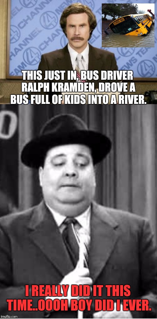 Ralph Kramden Lost His Temper | THIS JUST IN, BUS DRIVER RALPH KRAMDEN, DROVE A BUS FULL OF KIDS INTO A RIVER. I REALLY DID IT THIS TIME..OOOH BOY DID I EVER. | image tagged in memes,ron burgundy,jackie gleason,bus driver,school bus | made w/ Imgflip meme maker