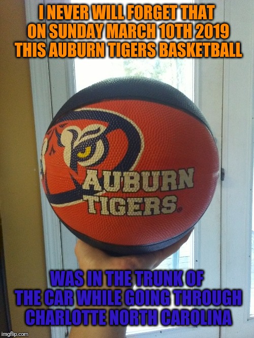Auburn Tigers Basketball | I NEVER WILL FORGET THAT ON SUNDAY MARCH 10TH 2019 THIS AUBURN TIGERS BASKETBALL; WAS IN THE TRUNK OF THE CAR WHILE GOING THROUGH CHARLOTTE NORTH CAROLINA | image tagged in auburn | made w/ Imgflip meme maker