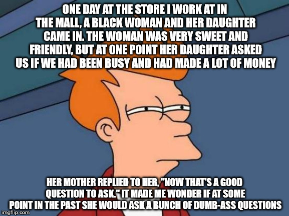 Futurama Fry | ONE DAY AT THE STORE I WORK AT IN THE MALL, A BLACK WOMAN AND HER DAUGHTER CAME IN. THE WOMAN WAS VERY SWEET AND FRIENDLY, BUT AT ONE POINT HER DAUGHTER ASKED US IF WE HAD BEEN BUSY AND HAD MADE A LOT OF MONEY; HER MOTHER REPLIED TO HER, "NOW THAT'S A GOOD QUESTION TO ASK." IT MADE ME WONDER IF AT SOME POINT IN THE PAST SHE WOULD ASK A BUNCH OF DUMB-ASS QUESTIONS | image tagged in memes,futurama fry,mall,questions,dumb ass,black woman | made w/ Imgflip meme maker
