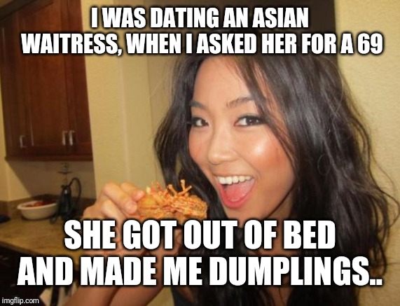 asian girl | I WAS DATING AN ASIAN WAITRESS, WHEN I ASKED HER FOR A 69; SHE GOT OUT OF BED AND MADE ME DUMPLINGS.. | image tagged in asian girl | made w/ Imgflip meme maker
