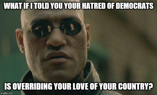 Either stop the bullcrap and get back together or we are circling the drain! | WHAT IF I TOLD YOU YOUR HATRED OF DEMOCRATS; IS OVERRIDING YOUR LOVE OF YOUR COUNTRY? | image tagged in memes,matrix morpheus,politics suck,politics | made w/ Imgflip meme maker