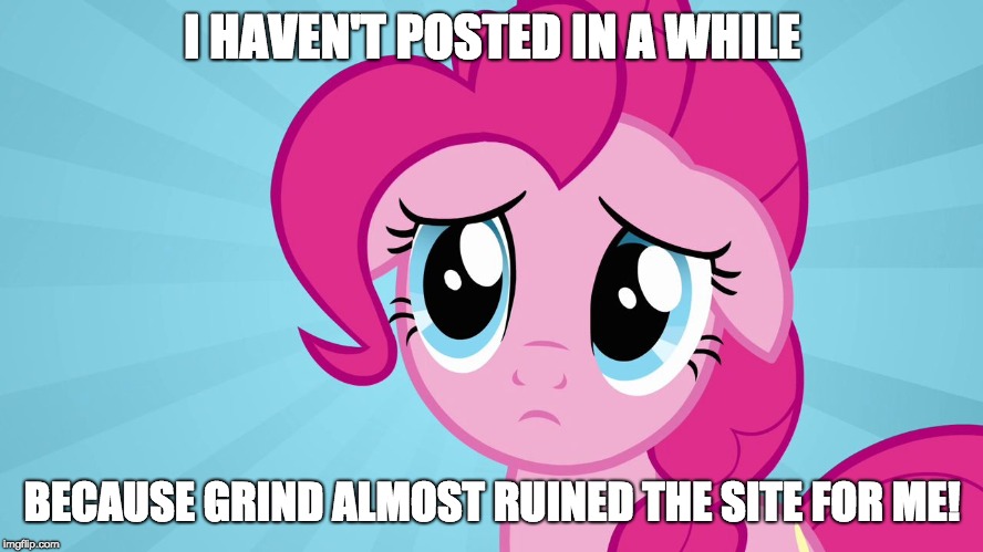 I want to try and distance, and focus back on the normal things that made things fun for the site! | I HAVEN'T POSTED IN A WHILE; BECAUSE GRIND ALMOST RUINED THE SITE FOR ME! | image tagged in pinkie pie sad face,memes,trolls,sad,xanderbrony,grind | made w/ Imgflip meme maker