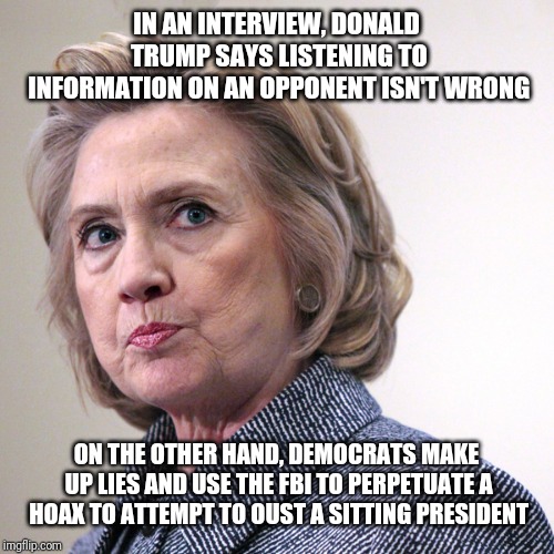 hillary clinton pissed | IN AN INTERVIEW, DONALD TRUMP SAYS LISTENING TO INFORMATION ON AN OPPONENT ISN'T WRONG; ON THE OTHER HAND, DEMOCRATS MAKE UP LIES AND USE THE FBI TO PERPETUATE A HOAX TO ATTEMPT TO OUST A SITTING PRESIDENT | image tagged in hillary clinton pissed | made w/ Imgflip meme maker