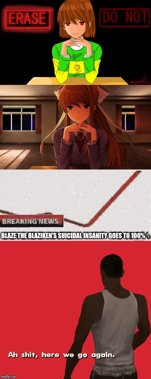 Aaaaaaaaaaaaaaaaaaaaaaaaaaaaaaaaaaaaaaaaaaaaaaaaasaaaaaaaaaaaaaaaaaaaaaaaaaaaaaaaaaaaaah! | BLAZE THE BLAZIKEN'S SUICIDAL INSANITY GOES TO 100% | image tagged in just chara,just monika,w e l p | made w/ Imgflip meme maker