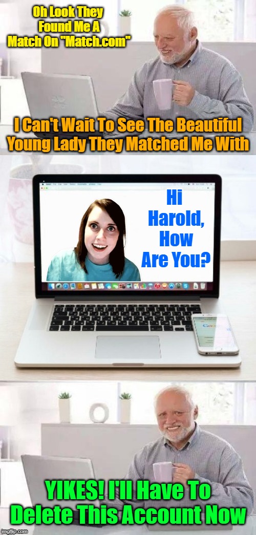 *INTERNAL CRINGING INTENSIFIES* When Harold Clashes With OAG On A Dating Site! "Hide The Pain Harold Weekend" | Oh Look They Found Me A Match On "Match.com"; I Can't Wait To See The Beautiful Young Lady They Matched Me With; Hi Harold, How Are You? YIKES! I'll Have To Delete This Account Now | image tagged in hide the pain harold and oag,memes,hide the pain harold,hide the pain harold weekend,overly attached girlfriend,clash of memes | made w/ Imgflip meme maker