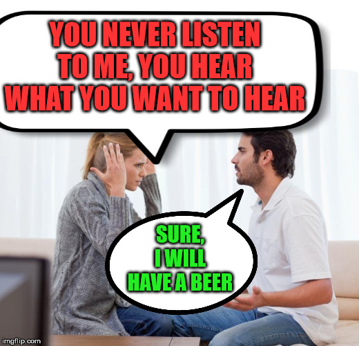 Husband hearing is a real thing | YOU NEVER LISTEN TO ME, YOU HEAR WHAT YOU WANT TO HEAR; SURE, I WILL HAVE A BEER | image tagged in argue memes,hearing,marriage,relationships,husband,wife | made w/ Imgflip meme maker