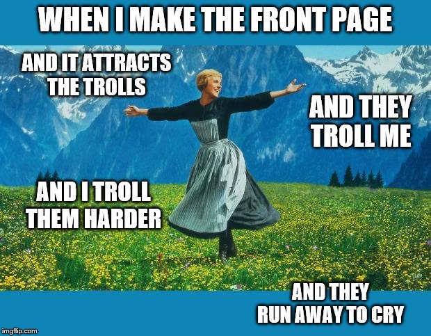 I love to troll the trolls until they roll back into their holes. | WHEN I MAKE THE FRONT PAGE; AND IT ATTRACTS THE TROLLS; AND THEY TROLL ME; AND I TROLL THEM HARDER; AND THEY RUN AWAY TO CRY | image tagged in funny memes,trolls,stupid people,politics,hypocrites | made w/ Imgflip meme maker
