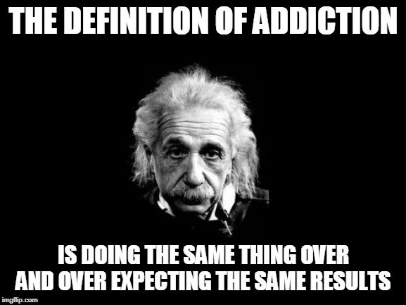 More prevalent than you would think.... | THE DEFINITION OF ADDICTION; IS DOING THE SAME THING OVER AND OVER EXPECTING THE SAME RESULTS | image tagged in memes,albert einstein 1 | made w/ Imgflip meme maker