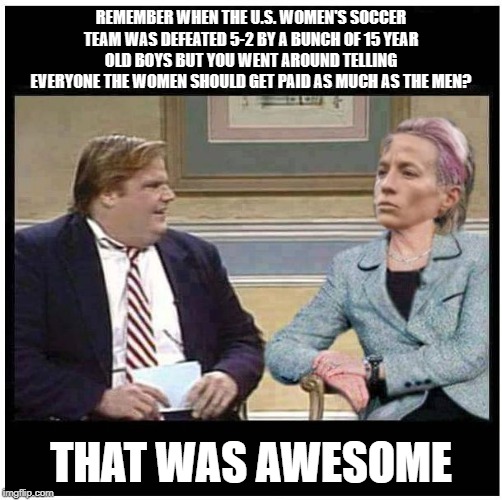 Chris Farley and Rapinoe | REMEMBER WHEN THE U.S. WOMEN'S SOCCER TEAM WAS DEFEATED 5-2 BY A BUNCH OF 15 YEAR OLD BOYS BUT YOU WENT AROUND TELLING EVERYONE THE WOMEN SHOULD GET PAID AS MUCH AS THE MEN? THAT WAS AWESOME | image tagged in chris farley | made w/ Imgflip meme maker