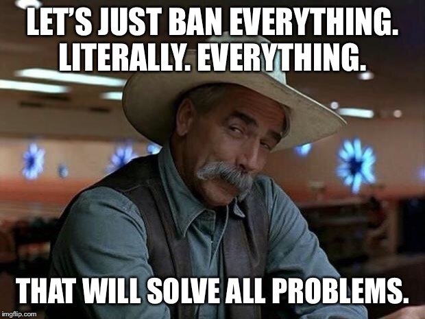 LET’S JUST BAN EVERYTHING. LITERALLY. EVERYTHING. THAT WILL SOLVE ALL PROBLEMS. | image tagged in special kind of stupid | made w/ Imgflip meme maker