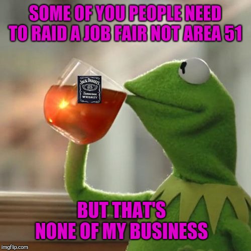 Making money seems more important to me. | SOME OF YOU PEOPLE NEED TO RAID A JOB FAIR NOT AREA 51; BUT THAT'S NONE OF MY BUSINESS | image tagged in kermit jack daniels,memes,but thats none of my business,funny,area 51,get a job | made w/ Imgflip meme maker