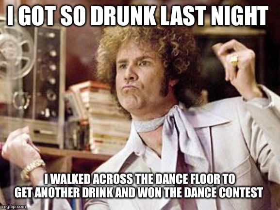 will ferrell | I GOT SO DRUNK LAST NIGHT; I WALKED ACROSS THE DANCE FLOOR TO GET ANOTHER DRINK AND WON THE DANCE CONTEST | image tagged in will ferrell,drunk,dance,contest,funny,won | made w/ Imgflip meme maker