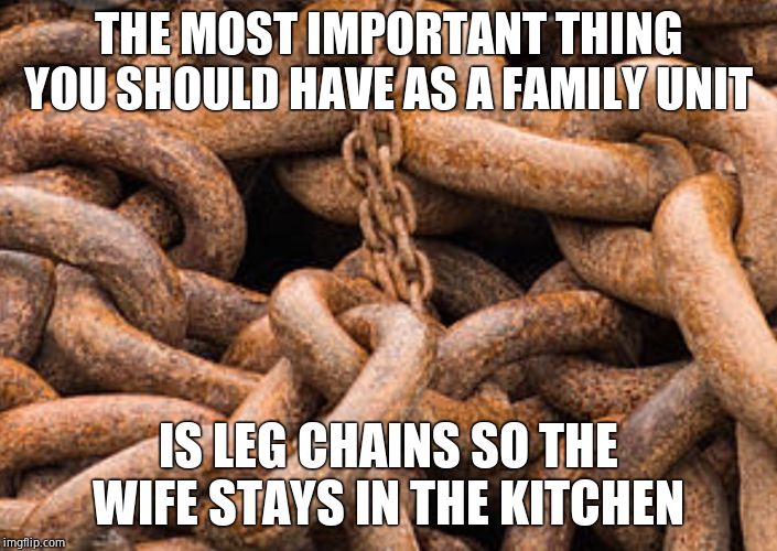 The kitchen is your safe space | THE MOST IMPORTANT THING YOU SHOULD HAVE AS A FAMILY UNIT; IS LEG CHAINS SO THE WIFE STAYS IN THE KITCHEN | image tagged in rusted chains,women,nagging wife,housewife,real housewives | made w/ Imgflip meme maker