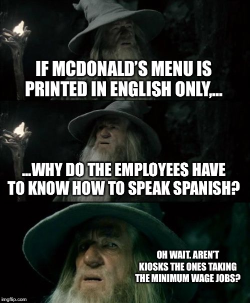 Kiosks speak Spanish, and they don’t have to be paid a higher minimum wage. | IF MCDONALD’S MENU IS PRINTED IN ENGLISH ONLY,... ...WHY DO THE EMPLOYEES HAVE TO KNOW HOW TO SPEAK SPANISH? OH WAIT. AREN’T KIOSKS THE ONES TAKING THE MINIMUM WAGE JOBS? | image tagged in memes,confused gandalf,minimum wage,robot,jobs,mcdonalds | made w/ Imgflip meme maker