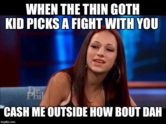 Cash Me Ousside How Bow Dah | WHEN THE THIN GOTH KID PICKS A FIGHT WITH YOU; CASH ME OUTSIDE HOW BOUT DAH | image tagged in cash me ousside how bow dah | made w/ Imgflip meme maker
