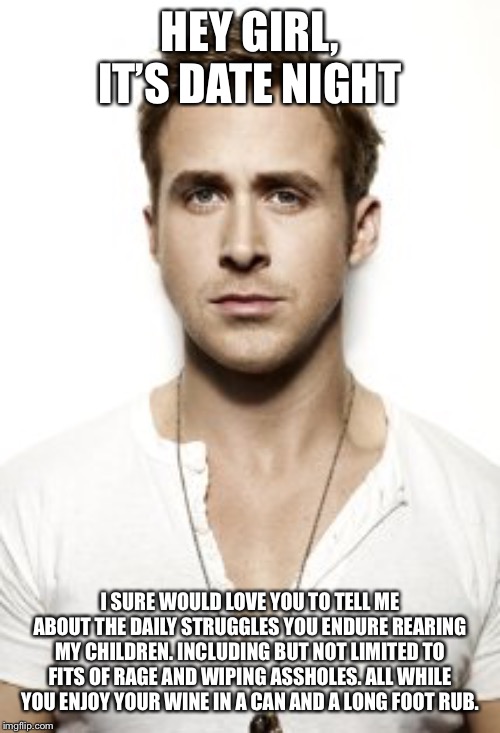 Ryan Gosling | HEY GIRL, IT’S DATE NIGHT; I SURE WOULD LOVE YOU TO TELL ME ABOUT THE DAILY STRUGGLES YOU ENDURE REARING MY CHILDREN. INCLUDING BUT NOT LIMITED TO FITS OF RAGE AND WIPING ASSHOLES. ALL WHILE YOU ENJOY YOUR WINE IN A CAN AND A LONG FOOT RUB. | image tagged in memes,ryan gosling | made w/ Imgflip meme maker