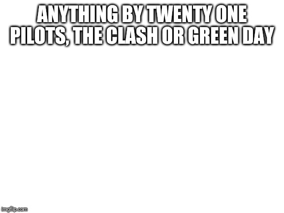 Blank White Template | ANYTHING BY TWENTY ONE PILOTS, THE CLASH OR GREEN DAY | image tagged in blank white template | made w/ Imgflip meme maker