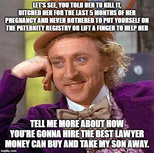 Hi guys, new to Adoption stream, not new to adoption or imgflip. | LET'S SEE, YOU TOLD HER TO KILL IT, DITCHED HER FOR THE LAST 5 MONTHS OF HER PREGNANCY AND NEVER BOTHERED TO PUT YOURSELF ON THE PATERNITY REGISTRY OR LIFT A FINGER TO HELP HER; TELL ME MORE ABOUT HOW YOU'RE GONNA HIRE THE BEST LAWYER MONEY CAN BUY AND TAKE MY SON AWAY. | image tagged in memes,creepy condescending wonka,birth father,abortion,adoption | made w/ Imgflip meme maker