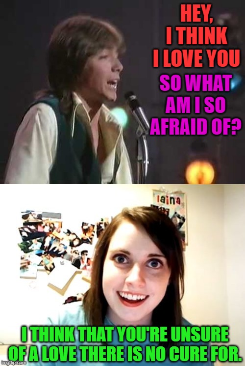 I have always loved David Cassidy. | HEY, I THINK I LOVE YOU; SO WHAT AM I SO AFRAID OF? I THINK THAT YOU'RE UNSURE OF A LOVE THERE IS NO CURE FOR. | image tagged in memes,overly attached girlfriend,nixieknox,i think i love you | made w/ Imgflip meme maker