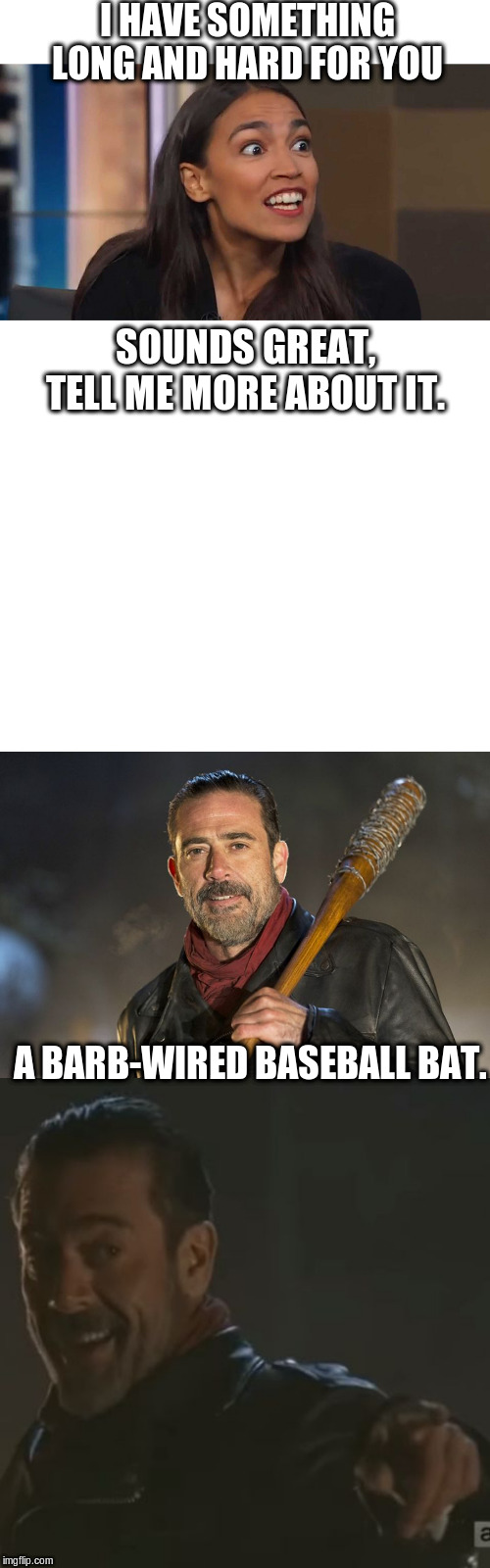 Something long and hard for you | I HAVE SOMETHING LONG AND HARD FOR YOU; SOUNDS GREAT,
TELL ME MORE ABOUT IT. A BARB-WIRED BASEBALL BAT. | image tagged in blank white template,negan i get it,negan,lizard woman aoc | made w/ Imgflip meme maker