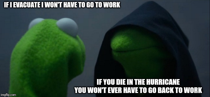 Evil Kermit | IF I EVACUATE I WON'T HAVE TO GO TO WORK; IF YOU DIE IN THE HURRICANE YOU WON'T EVER HAVE TO GO BACK TO WORK | image tagged in memes,evil kermit | made w/ Imgflip meme maker
